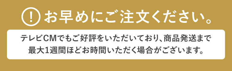 お早めにご注文ください。テレビCMでもご好評をいただいており、商品発送まで最大1週間ほどお時間をいただく場合がございます。