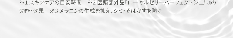 ※1 スキンケアの目安時間　※2 医薬部外品『ローヤルゼリーパーフェクトジェル』の効能・効果　※3 メラニンの生成を抑え、シミ・そばかすを防ぐ