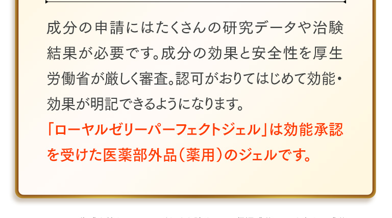 成分の申請にはたくさんの研究データや治験結果が必要です。成分の効果と安全性を厚生労働省が厳しく審査。認可がおりてはじめて効能・効果が明記できるようになります。「ローヤルゼリーパーフェクトジェル」は効能承認を受けた医薬部外品（薬用）のジェルです。