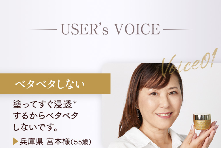 USERs VOICE ベタベタしない 塗ってすぐ浸透するからベタベタしないです。▶兵庫県 宮本様（55歳）