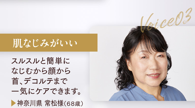 肌なじみがいい スルスルと簡単になじむから顔から首、デコルテまで一気にケアできます。▶神奈川県 常松様（６８歳）