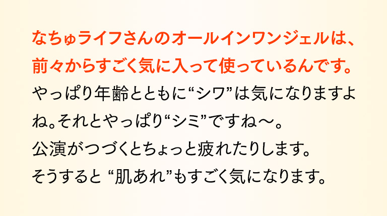 なちゅライフさんのオールインワンジェルは、前々からすごく気に入って使っているんです。やっぱり年齢とともに“シワ”は気になりますよね。それとやっぱり“シミ”ですね～。公演がつづくとちょっと疲れたりします。そうすると “肌あれ”もすごく気になります。