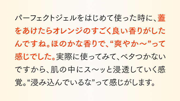 パーフェクトジェルをはじめて使った時に、蓋をあけたらオレンジのすごく良い香りがしたんですね。ほのかな香りで、“爽やか～”って感じでした。実際に使ってみて、ベタつかないですから、肌の中にス～ッと浸透していく感覚。“浸み込んでいるな”って感じがします。